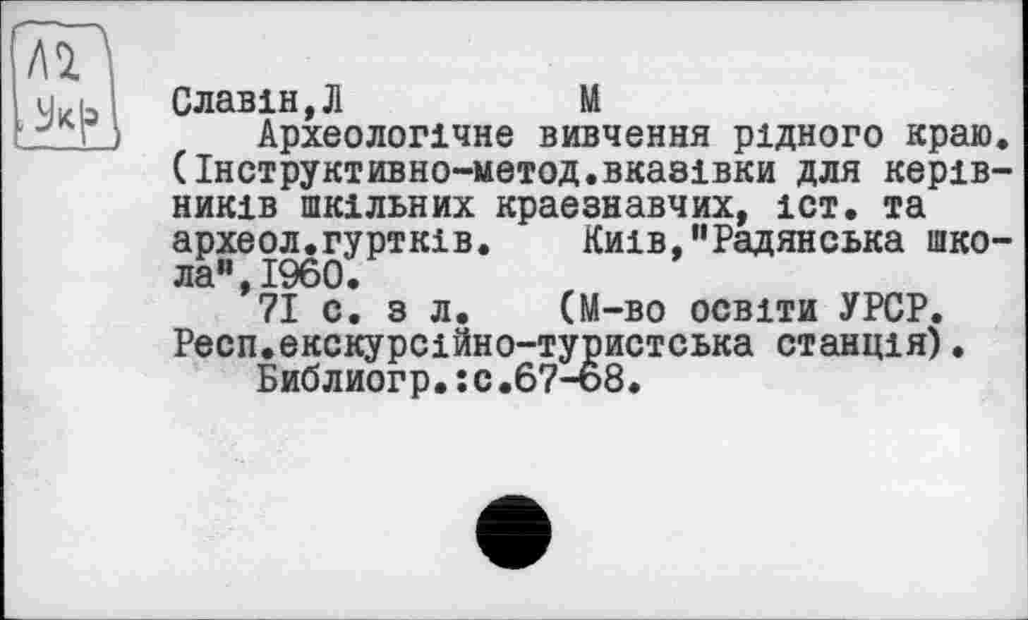 ﻿Славін,Л	М
Археологічне вивчення рідного краю. (Інструктивно-метод.вказівки для керівників шкільних краєзнавчих, іст. та археол.гуртків. Київ,”Радянська школа”, I960.
71 с. з л. (М-во освіти УРСР. Респ.екскурсійно-туристська станція).
Библиогр.:с.67-68.